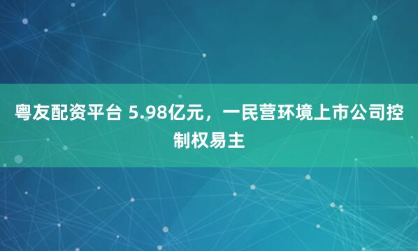 粤友配资平台 5.98亿元，一民营环境上市公司控制权易主