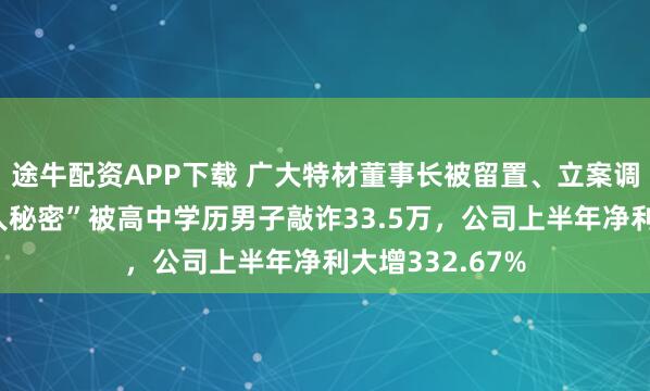 途牛配资APP下载 广大特材董事长被留置、立案调查！曾因“私人秘密”被高中学历男子敲诈33.5万，公司上半年净利大增332.67%
