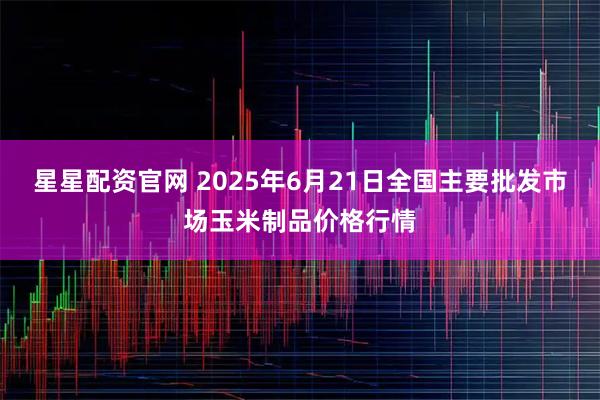 星星配资官网 2025年6月21日全国主要批发市场玉米制品价格行情