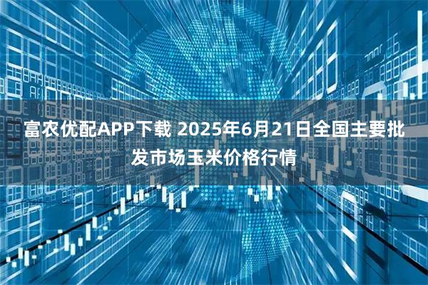 富农优配APP下载 2025年6月21日全国主要批发市场玉米价格行情