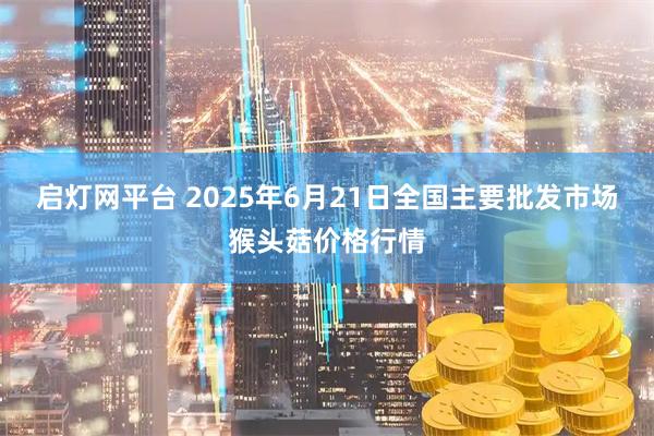 启灯网平台 2025年6月21日全国主要批发市场猴头菇价格行情