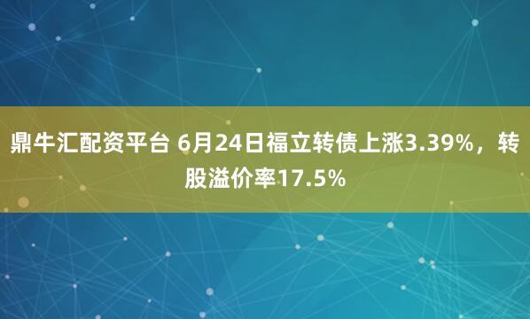 鼎牛汇配资平台 6月24日福立转债上涨3.39%，转股溢价率17.5%