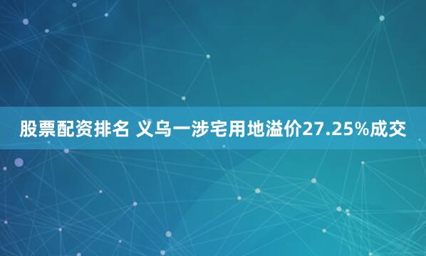 股票配资排名 义乌一涉宅用地溢价27.25%成交