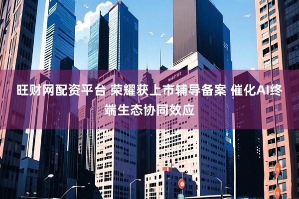 旺财网配资平台 荣耀获上市辅导备案 催化AI终端生态协同效应