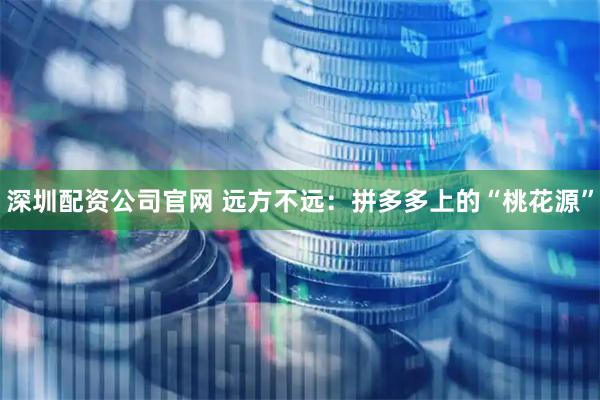 深圳配资公司官网 远方不远：拼多多上的“桃花源”