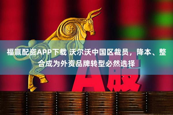 福赢配资APP下载 沃尔沃中国区裁员，降本、整合成为外资品牌转型必然选择