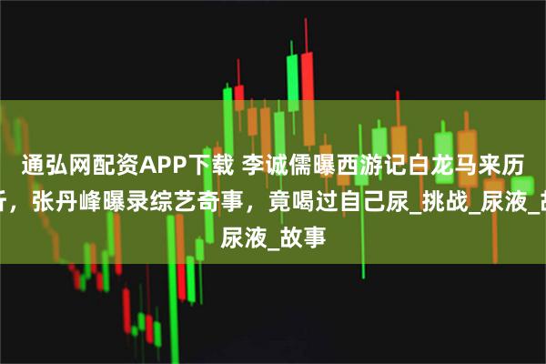 通弘网配资APP下载 李诚儒曝西游记白龙马来历曲折，张丹峰曝录综艺奇事，竟喝过自己尿_挑战_尿液_故事