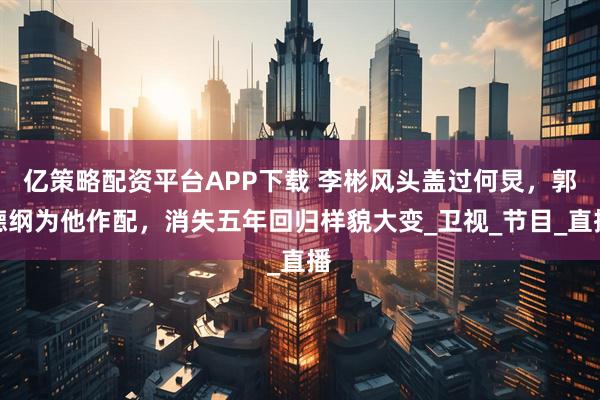 亿策略配资平台APP下载 李彬风头盖过何炅，郭德纲为他作配，消失五年回归样貌大变_卫视_节目_直播