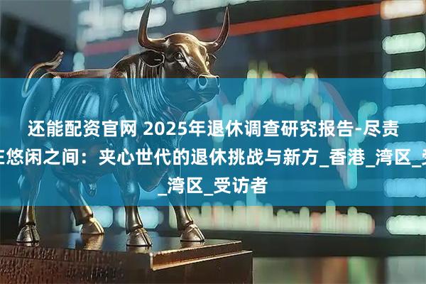 还能配资官网 2025年退休调查研究报告-尽责与自在悠闲之间：夹心世代的退休挑战与新方_香港_湾区_受访者