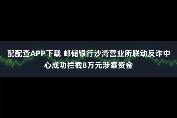 配配查APP下载 邮储银行沙湾营业所联动反诈中心成功拦截8万元涉案资金