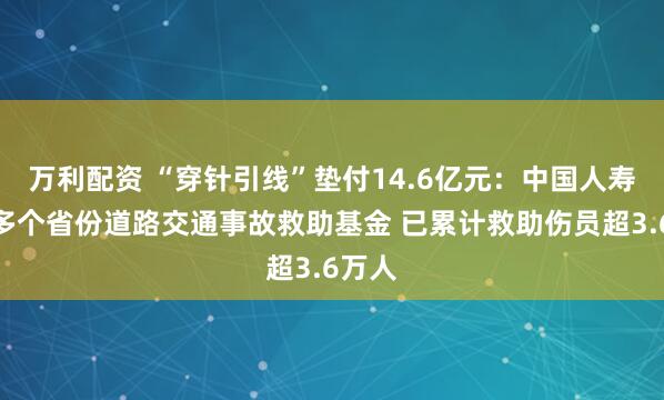万利配资 “穿针引线”垫付14.6亿元：中国人寿管理多个省份道路交通事故救助基金 已累计救助伤员超3.6万人