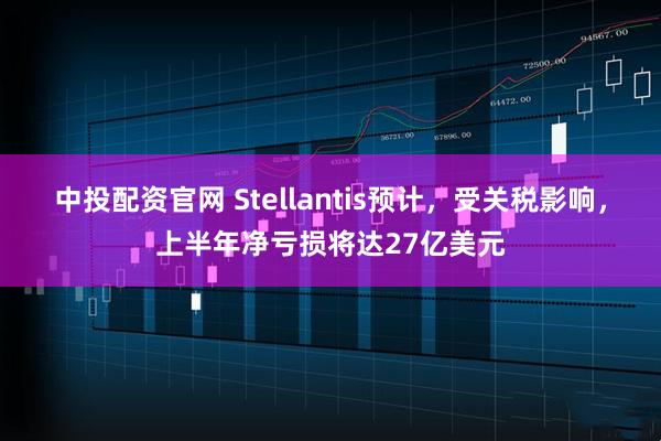 中投配资官网 Stellantis预计，受关税影响，上半年净亏损将达27亿美元