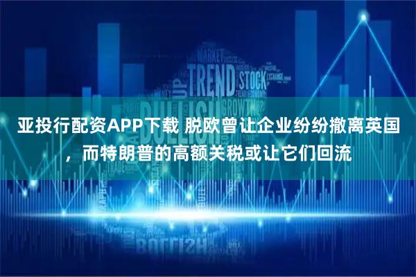 亚投行配资APP下载 脱欧曾让企业纷纷撤离英国，而特朗普的高额关税或让它们回流