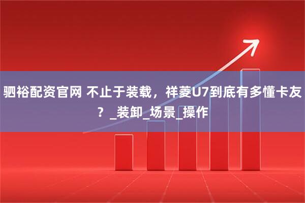 驷裕配资官网 不止于装载，祥菱U7到底有多懂卡友？_装卸_场景_操作