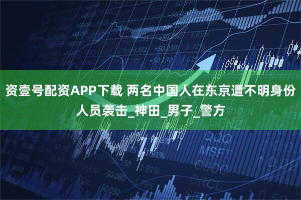 资壹号配资APP下载 两名中国人在东京遭不明身份人员袭击_神田_男子_警方