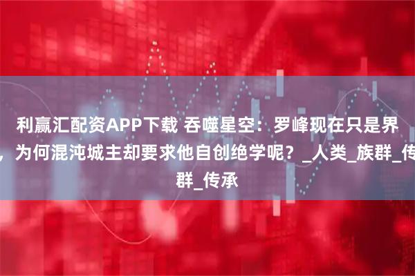 利赢汇配资APP下载 吞噬星空:罗峰现在只是界主,为何混沌城主却要求他自创绝学呢?_人类_族群_传承