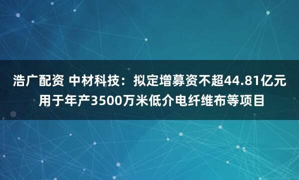 浩广配资 中材科技:拟定增募资不超44.81亿元 用于年产3500万米低介电纤维布等项目