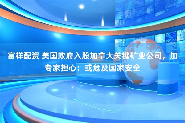 富祥配资 美国政府入股加拿大关键矿业公司，加专家担心：或危及国家安全