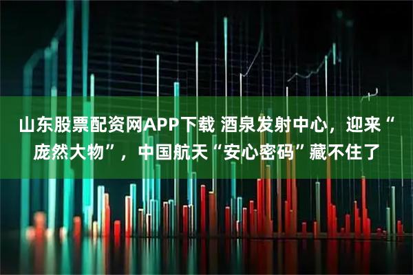 山东股票配资网APP下载 酒泉发射中心，迎来“庞然大物”，中国航天“安心密码”藏不住了