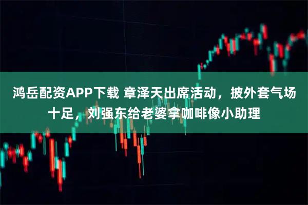 鸿岳配资APP下载 章泽天出席活动，披外套气场十足，刘强东给老婆拿咖啡像小助理