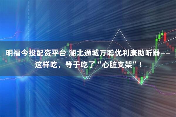 明福今投配资平台 湖北通城万聪优利康助听器——这样吃，等于吃了“心脏支架”！