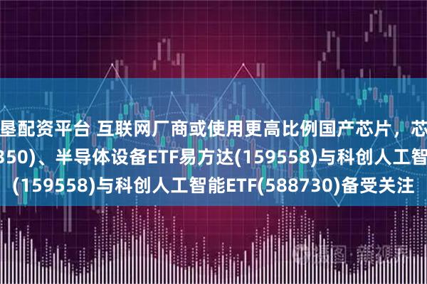 嘉垦配资平台 互联网厂商或使用更高比例国产芯片，芯片ETF易方达(516350)、半导体设备ETF易方达(159558)与科创人工智能ETF(588730)备受关注