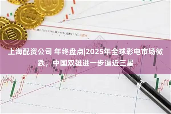 上海配资公司 年终盘点|2025年全球彩电市场微跌，中国双雄进一步逼近三星