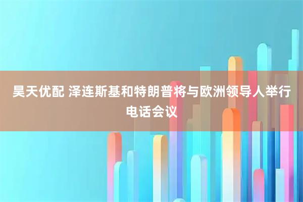 昊天优配 泽连斯基和特朗普将与欧洲领导人举行电话会议