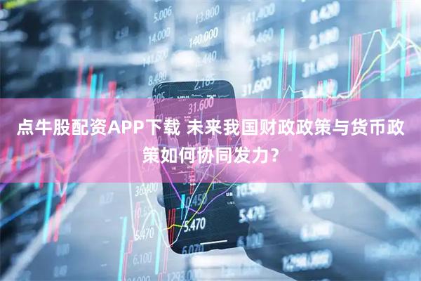 点牛股配资APP下载 未来我国财政政策与货币政策如何协同发力？