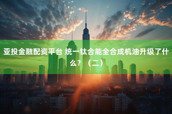 亚投金融配资平台 统一钛合能全合成机油升级了什么？（二）