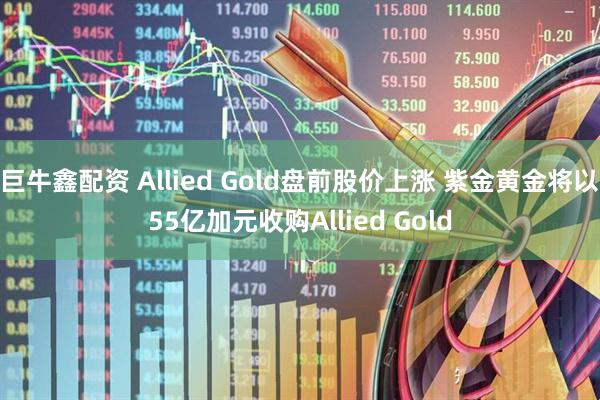 巨牛鑫配资 Allied Gold盘前股价上涨 紫金黄金将以55亿加元收购Allied Gold