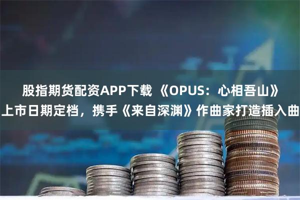 股指期货配资APP下载 《OPUS：心相吾山》上市日期定档，携手《来自深渊》作曲家打造插入曲