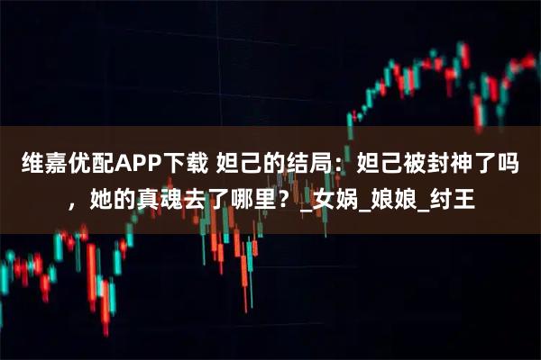维嘉优配APP下载 妲己的结局：妲己被封神了吗，她的真魂去了哪里？_女娲_娘娘_纣王