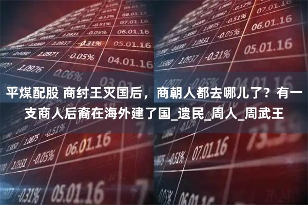 平煤配股 商纣王灭国后，商朝人都去哪儿了？有一支商人后裔在海外建了国_遗民_周人_周武王