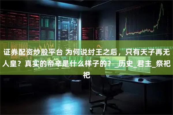 证券配资炒股平台 为何说纣王之后，只有天子再无人皇？真实的帝辛是什么样子的？_历史_君主_祭祀