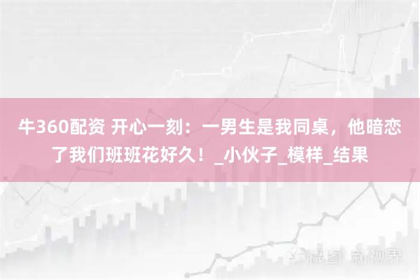牛360配资 开心一刻：一男生是我同桌，他暗恋了我们班班花好久！_小伙子_模样_结果