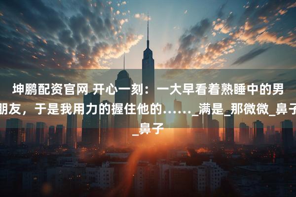 坤鹏配资官网 开心一刻：一大早看着熟睡中的男朋友，于是我用力的握住他的……_满是_那微微_鼻子