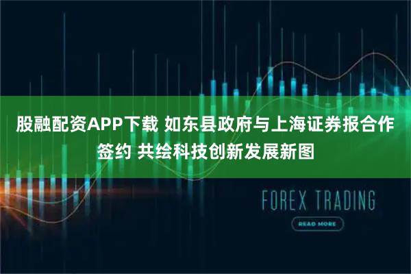 股融配资APP下载 如东县政府与上海证券报合作签约 共绘科技创新发展新图