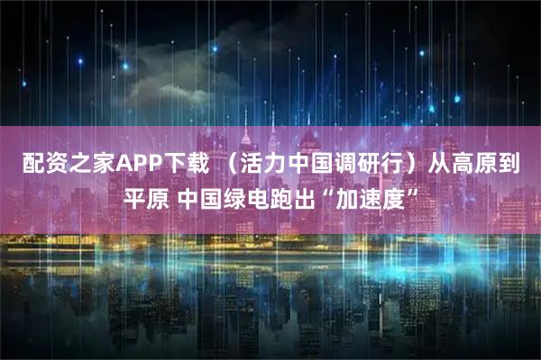 配资之家APP下载 （活力中国调研行）从高原到平原 中国绿电跑出“加速度”
