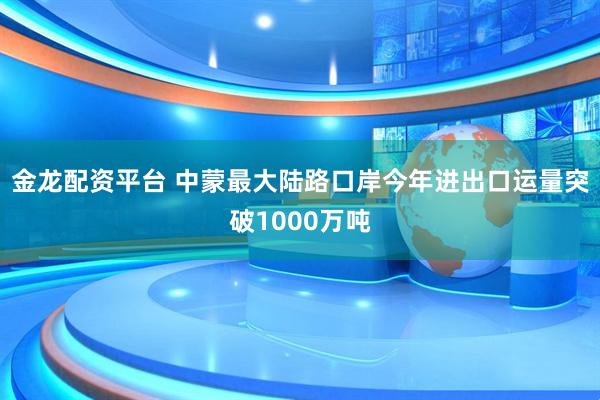 金龙配资平台 中蒙最大陆路口岸今年进出口运量突破1000万吨