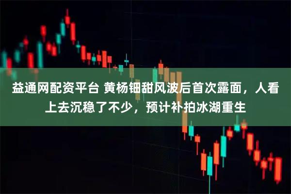 益通网配资平台 黄杨钿甜风波后首次露面，人看上去沉稳了不少，预计补拍冰湖重生