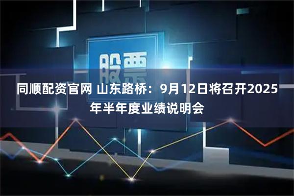 同顺配资官网 山东路桥：9月12日将召开2025年半年度业绩说明会