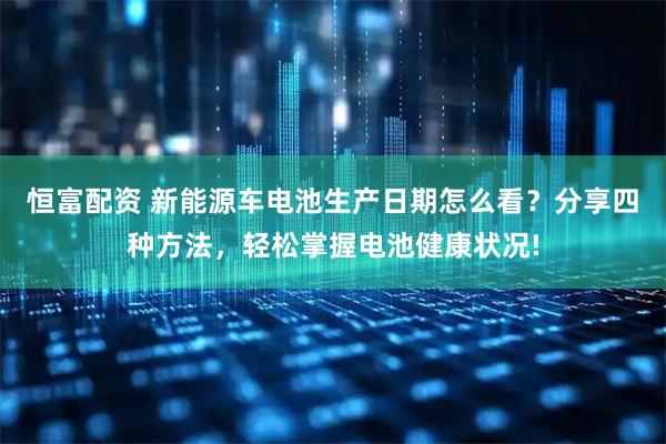 恒富配资 新能源车电池生产日期怎么看？分享四种方法，轻松掌握电池健康状况!