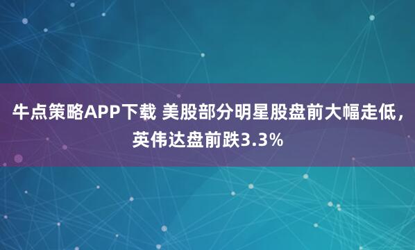 牛点策略APP下载 美股部分明星股盘前大幅走低，英伟达盘前跌3.3%
