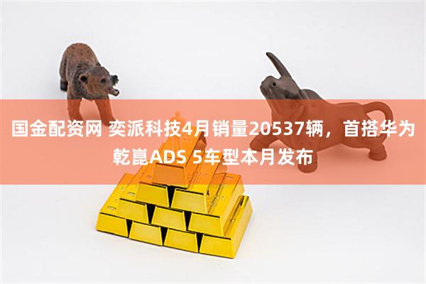 国金配资网 奕派科技4月销量20537辆，首搭华为乾崑ADS 5车型本月发布